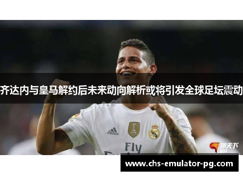 齐达内与皇马解约后未来动向解析或将引发全球足坛震动