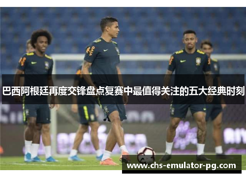 巴西阿根廷再度交锋盘点复赛中最值得关注的五大经典时刻