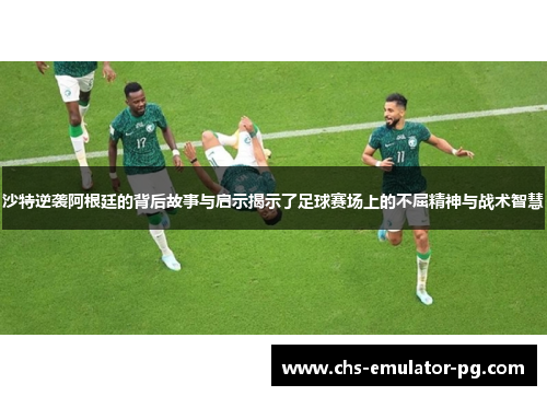 沙特逆袭阿根廷的背后故事与启示揭示了足球赛场上的不屈精神与战术智慧