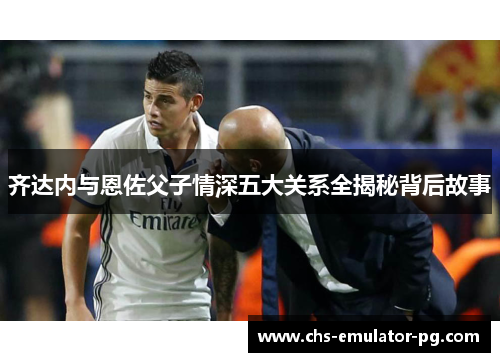 齐达内与恩佐父子情深五大关系全揭秘背后故事