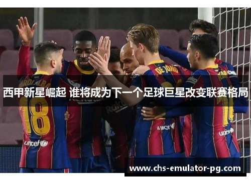 西甲新星崛起 谁将成为下一个足球巨星改变联赛格局 西甲新星崛起 谁将成为下一个足球巨星改变联赛格局