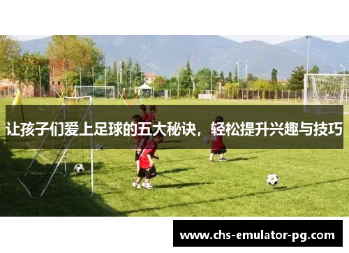 让孩子们爱上足球的五大秘诀，轻松提升兴趣与技巧