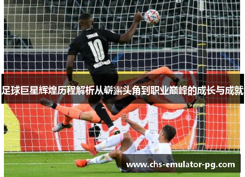 足球巨星辉煌历程解析从崭露头角到职业巅峰的成长与成就 足球巨星辉煌历程解析从崭露头角到职业巅峰的成长与成就