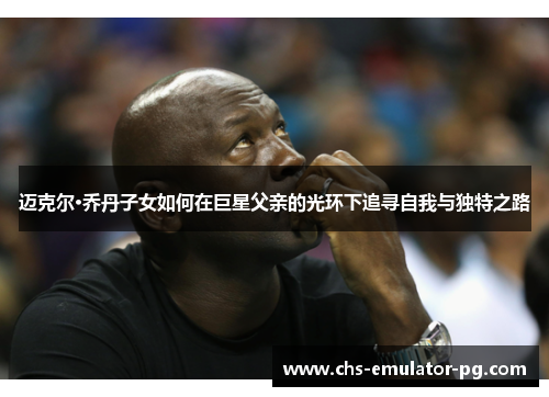 迈克尔·乔丹子女如何在巨星父亲的光环下追寻自我与独特之路