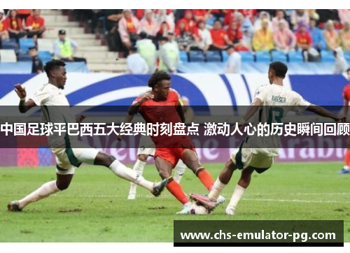 中国足球平巴西五大经典时刻盘点 激动人心的历史瞬间回顾