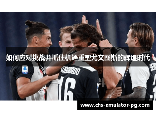 如何应对挑战并抓住机遇重塑尤文图斯的辉煌时代 如何应对挑战并抓住机遇重塑尤文图斯的辉煌时代