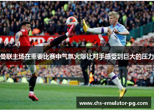 曼联主场在重要比赛中气氛火爆让对手感受到巨大的压力